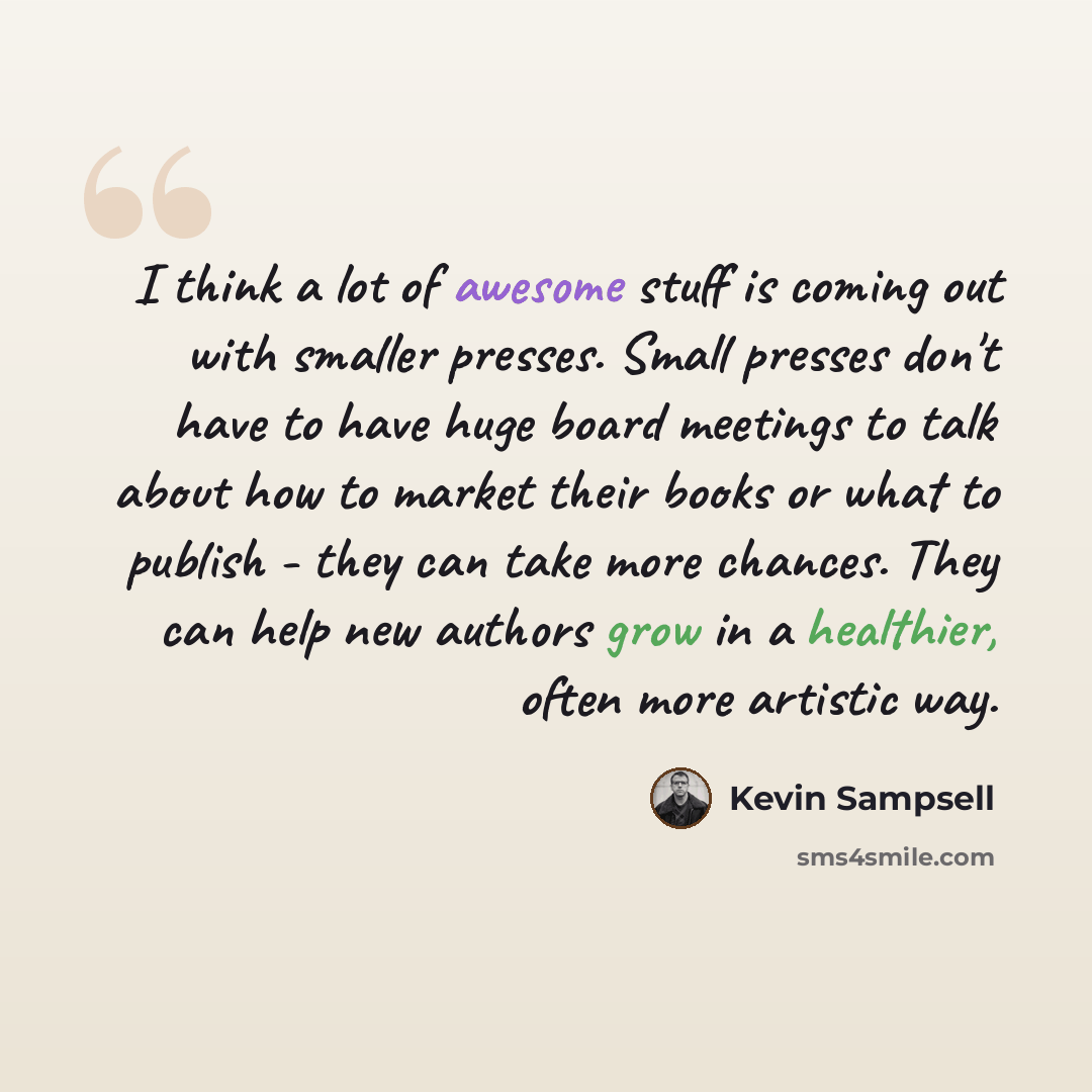 “I think a lot of awesome stuff is coming out with smaller presses. Small presses don't have to have huge board meetings to talk about how to market their books or what to publish - they can take more chances. They can help new authors grow in a healthier, often more artistic way.” quote by Kevin Sampsell