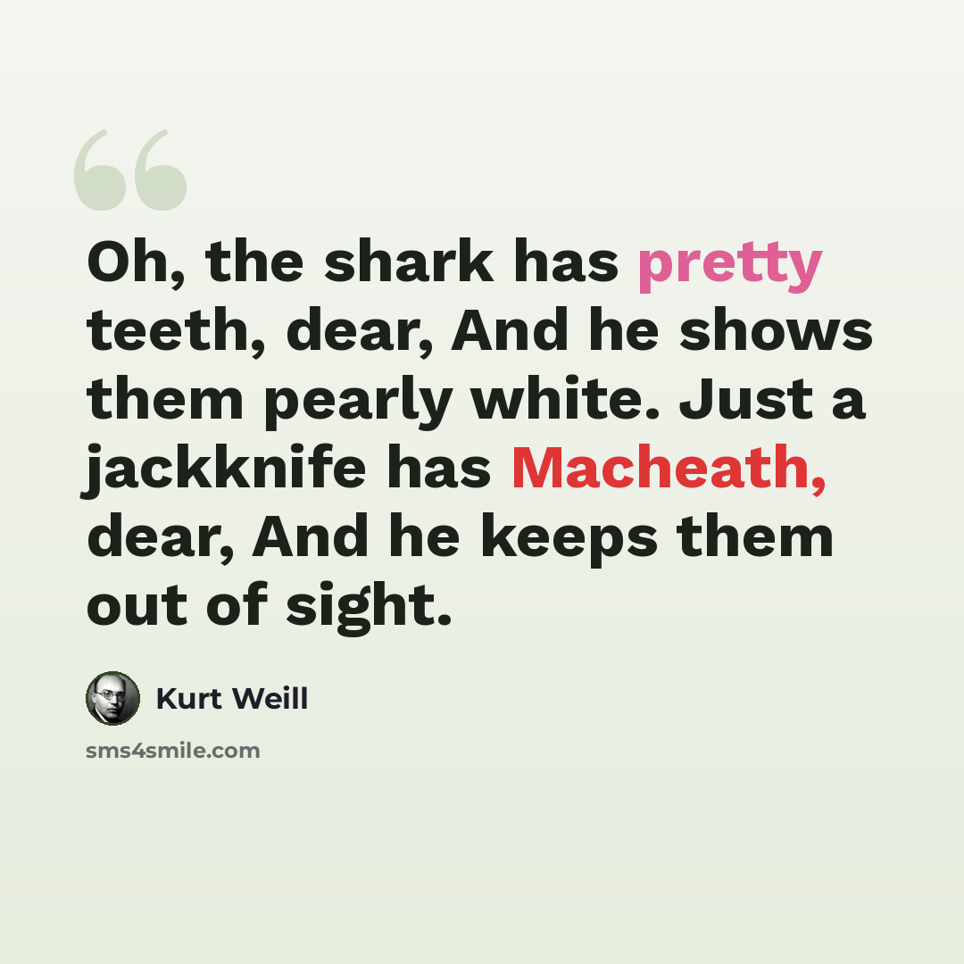 “Oh, the shark has pretty teeth, dear, And he shows them pearly white. Just a jackknife has Macheath, dear, And he keeps them out of sight.” quote by Kurt Weill