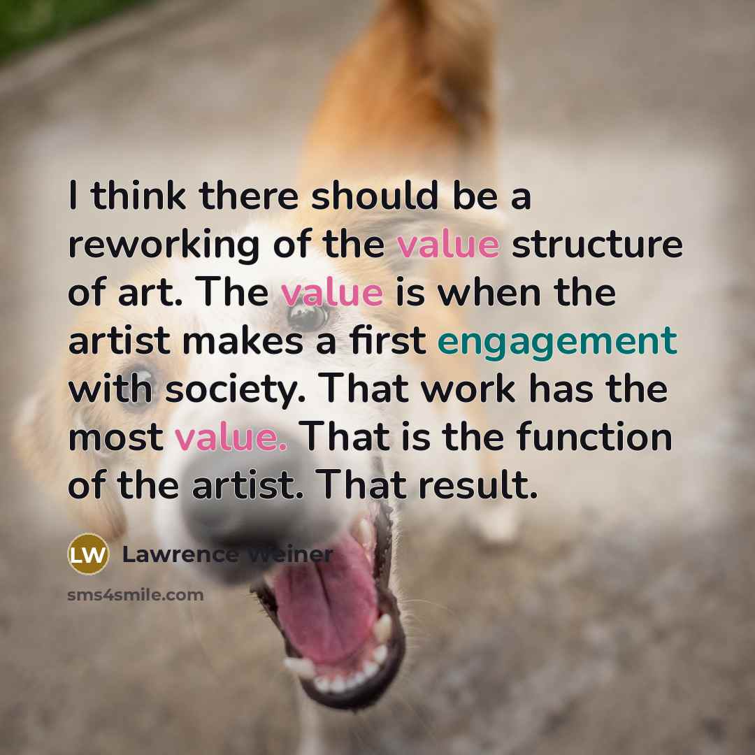 “I think there should be a reworking of the value structure of art. The value is when the artist makes a first engagement with society. That work has the most value. That is the function of the artist. That result.” quote by Lawrence Weiner
