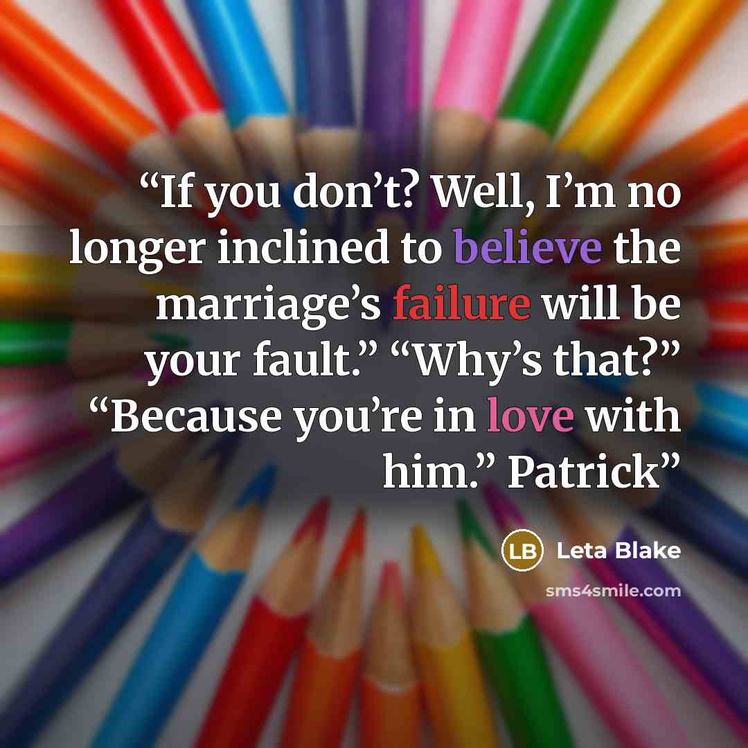 “If you don’t? Well, I’m no longer inclined to believe the marriage’s failure will be your fault.” “Why’s that?” “Because you’re in love with him.” Patrick” quote by Leta Blake