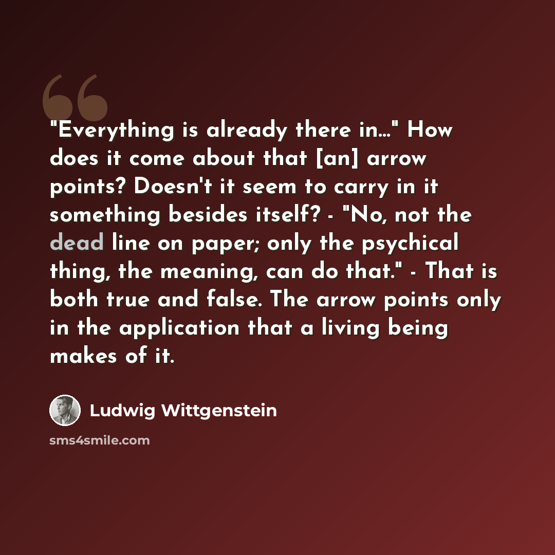 “"Everything is already there in…" How does it come about that [an] arrow points? Doesn't it seem to carry in it something besides itself? - "No, not the dead line on paper; only the psychical thing, the meaning, can do that." - That is both true and false. The arrow points only in the application…” quote by Ludwig Wittgenstein