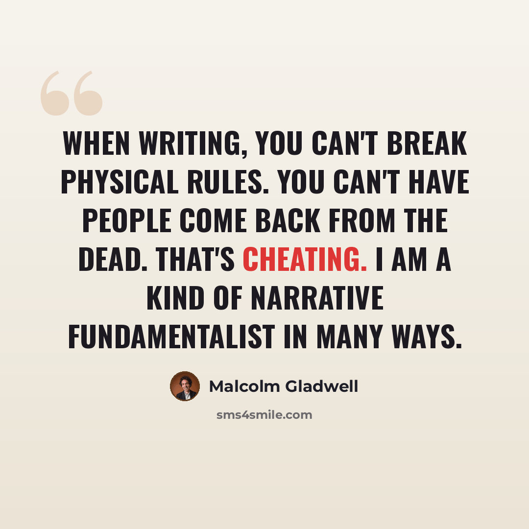“When writing, you can't break physical rules. You can't have people come back from the dead. That's cheating. I am a kind of narrative fundamentalist in many ways.” quote by Malcolm Gladwell