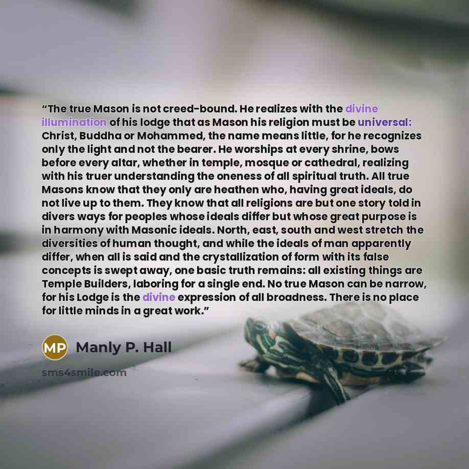 “The true Mason is not creed-bound. He realizes with the divine illumination of his lodge that as Mason his religion must be universal: Christ, Buddha or Mohammed, the name means little, for he recognizes only the light and not the bearer. He worships at every shrine, bows before every altar…” quote by Manly P. Hall