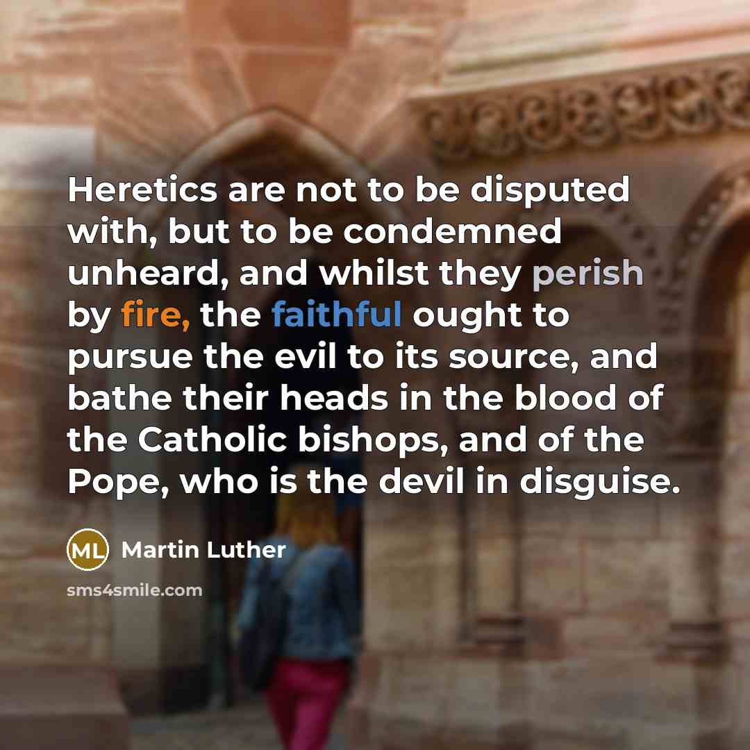 “Heretics are not to be disputed with, but to be condemned unheard, and whilst they perish by fire, the faithful ought to pursue the evil to its source, and bathe their heads in the blood of the Catholic bishops, and of the Pope, who is the devil in disguise.” quote by Martin Luther