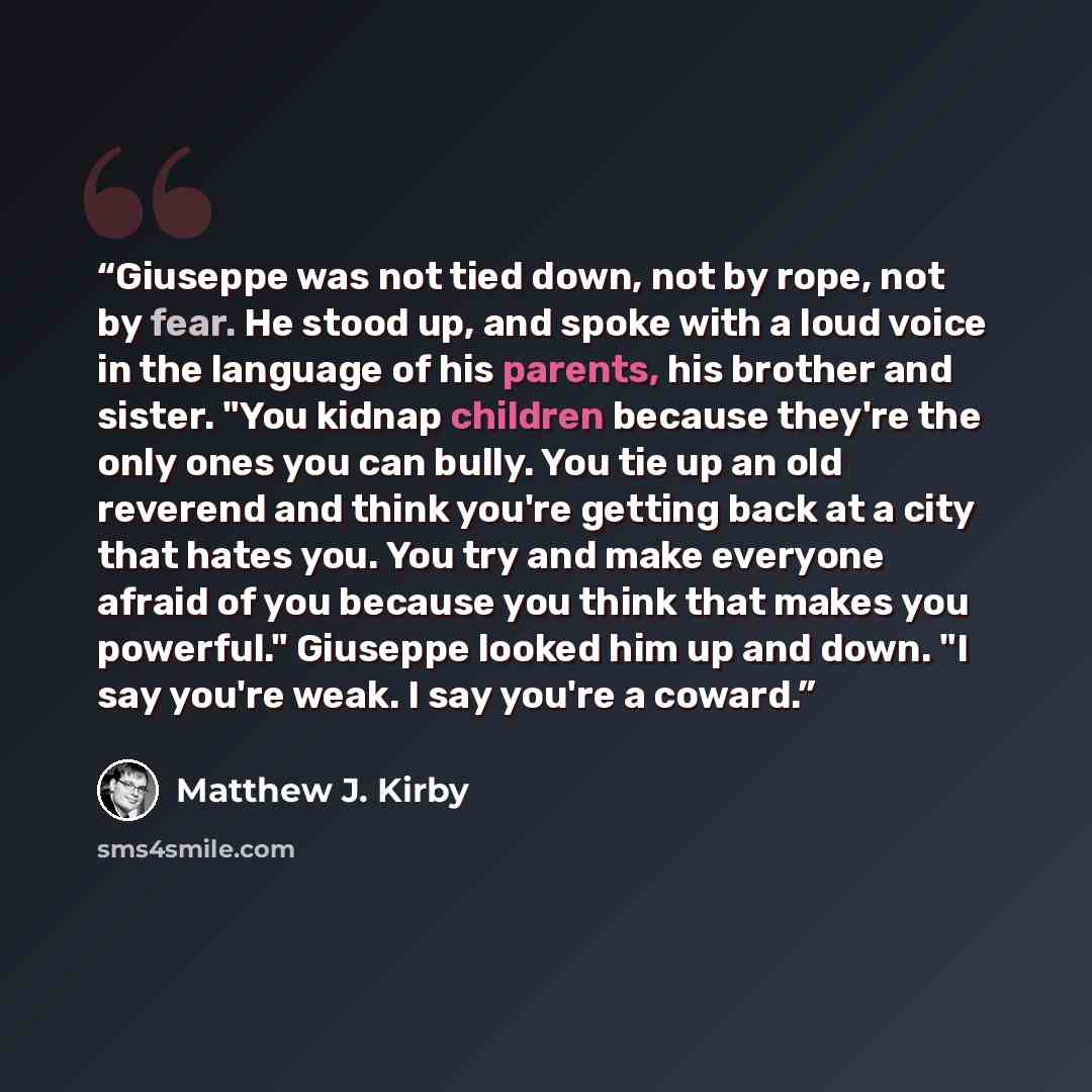 “Giuseppe was not tied down, not by rope, not by fear. He stood up, and spoke with a loud voice in the language of his parents, his brother and sister. "You kidnap children because they're the only ones you can bully. You tie up an old reverend and think you're getting back at a city that hates…” quote by Matthew J. Kirby