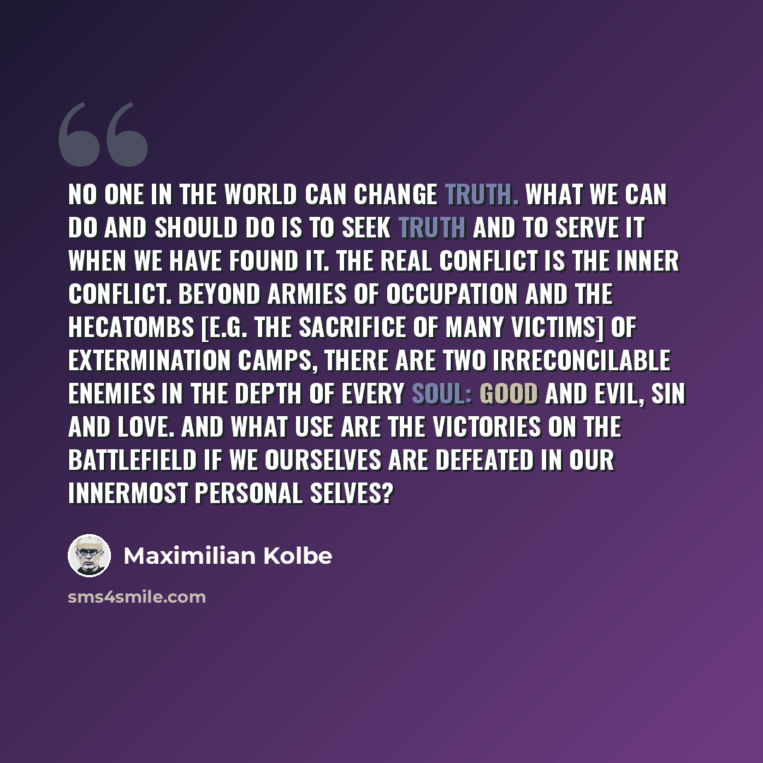 “No one in the world can change Truth. What we can do and should do is to seek truth and to serve it when we have found it. The real conflict is the inner conflict. Beyond armies of occupation and the hecatombs [e.g. the sacrifice of many victims] of extermination camps, there are two…” quote by Maximilian Kolbe