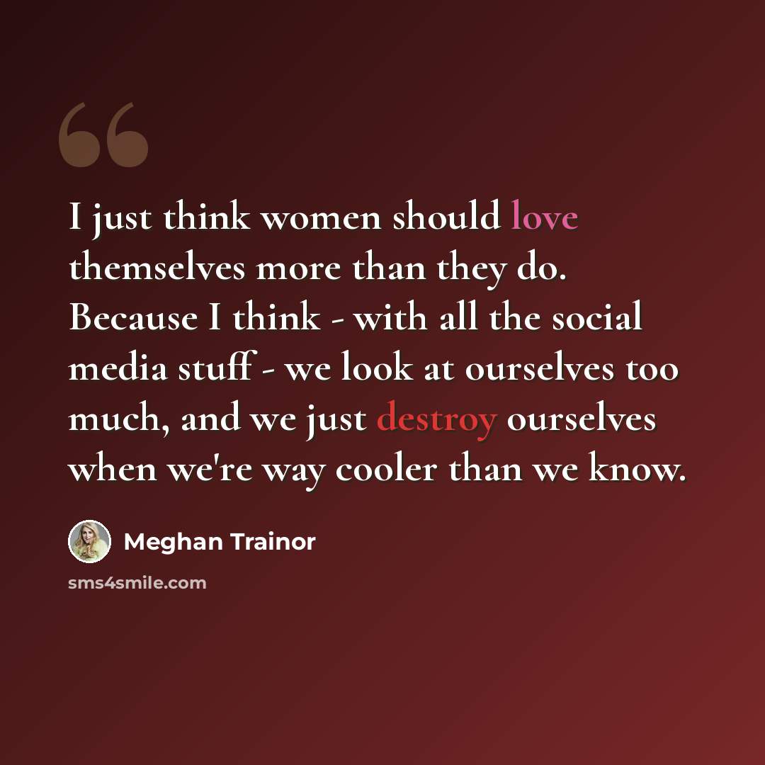 “I just think women should love themselves more than they do. Because I think - with all the social media stuff - we look at ourselves too much, and we just destroy ourselves when we're way cooler than we know.” quote by Meghan Trainor
