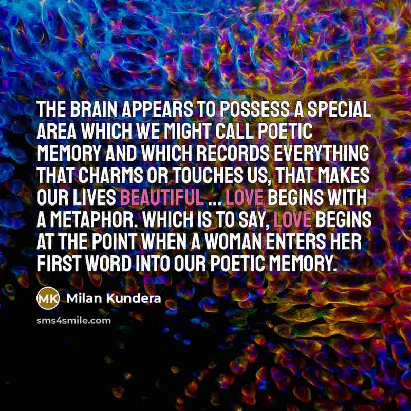 “The brain appears to possess a special area which we might call poetic memory and which records everything that charms or touches us, that makes our lives beautiful ... Love begins with a metaphor. Which is to say, love begins at the point when a woman enters her first word into our poetic memory.” quote by Milan Kundera