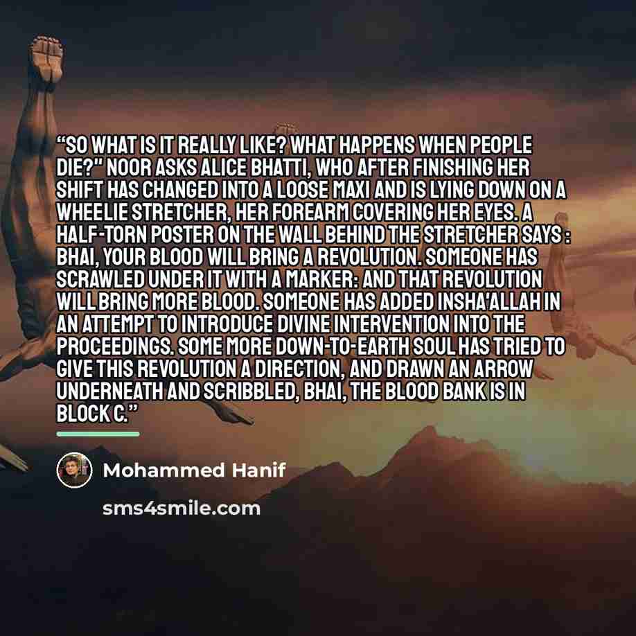 “So what is it really like? What happens when people die?" Noor asks Alice Bhatti, who after finishing her shift has changed into a loose maxi and is lying down on a wheelie stretcher, her forearm covering her eyes. A half-torn poster on the wall behind the stretcher says : Bhai, your blood will…” quote by Mohammed Hanif