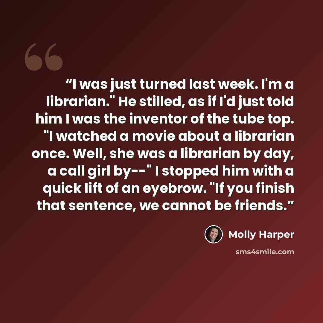 “I was just turned last week. I'm a librarian." He stilled, as if I'd just told him I was the inventor of the tube top. "I watched a movie about a librarian once. Well, she was a librarian by day, a call girl by--" I stopped him with a quick lift of an eyebrow. "If you finish that sentence, we…” quote by Molly Harper