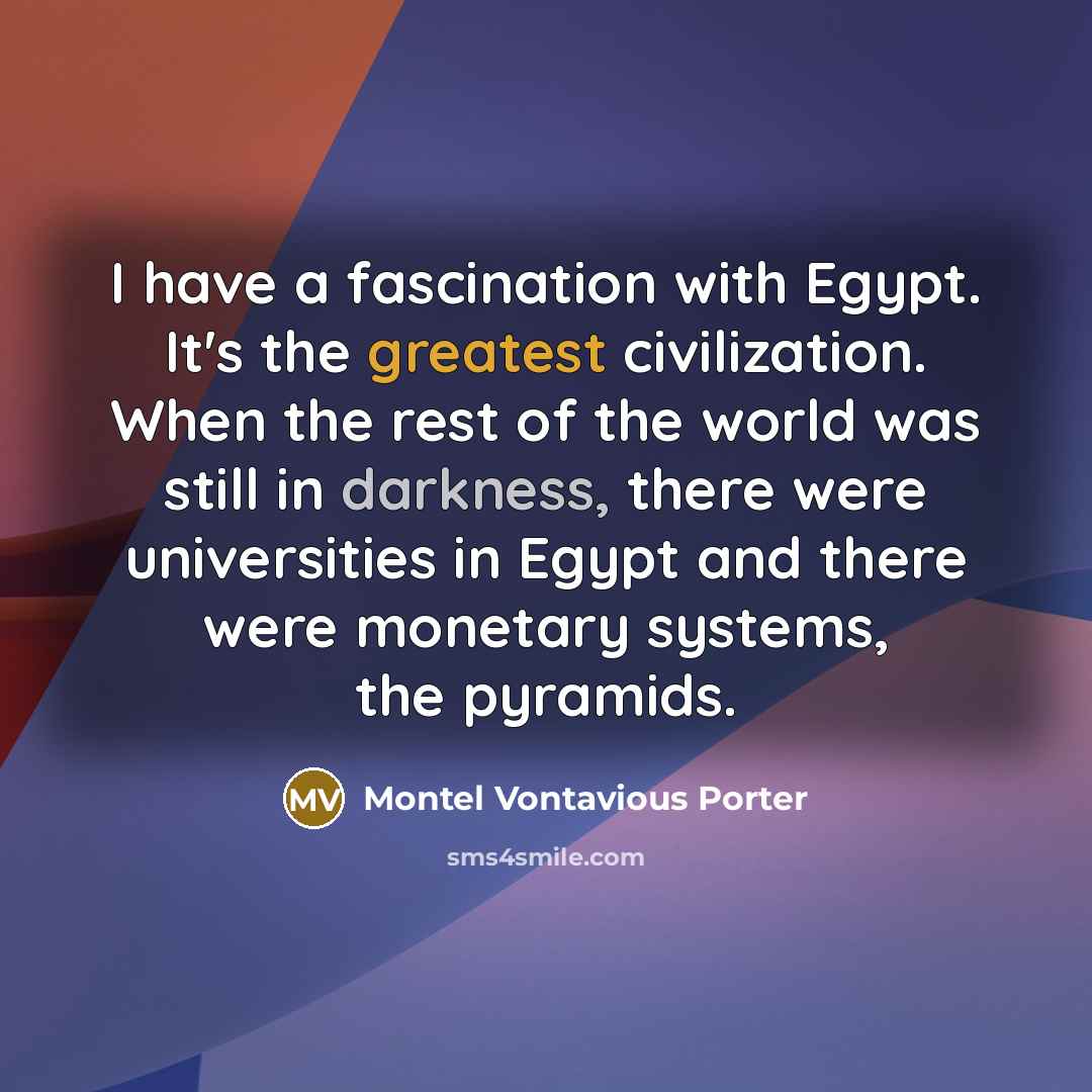 “I have a fascination with Egypt. It's the greatest civilization. When the rest of the world was still in darkness, there were universities in Egypt and there were monetary systems, the pyramids.” quote by Montel Vontavious Porter