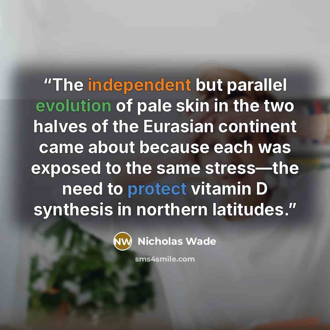 “The independent but parallel evolution of pale skin in the two halves of the Eurasian continent came about because each was exposed to the same stress—the need to protect vitamin D synthesis in northern latitudes.” quote by Nicholas Wade
