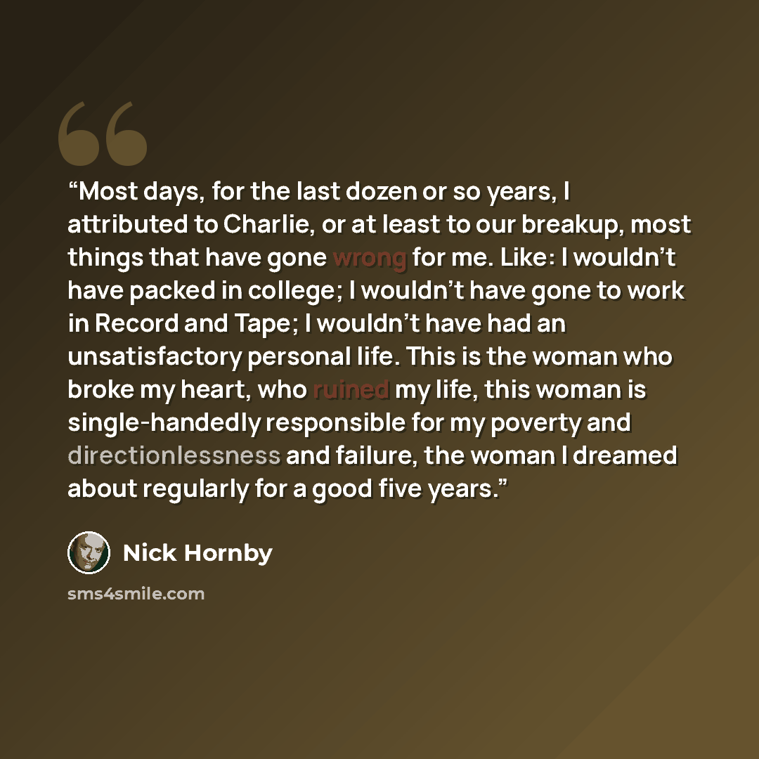 “Most days, for the last dozen or so years, I attributed to Charlie, or at least to our breakup, most things that have gone wrong for me. Like: I wouldn't have packed in college; I wouldn't have gone to work in Record and Tape; I wouldn't have had an unsatisfactory personal life. This is the woman…” quote by Nick Hornby