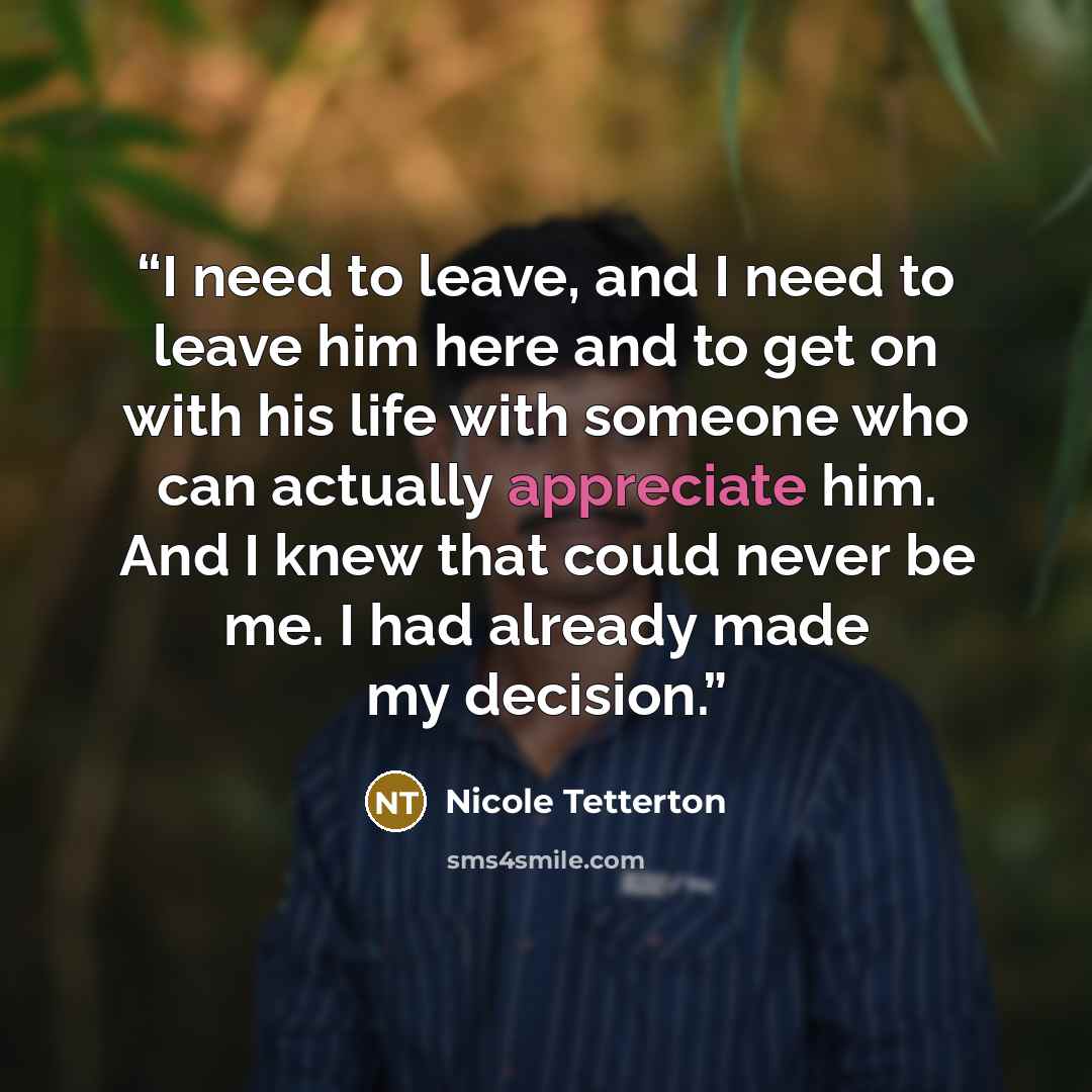 “I need to leave, and I need to leave him here and to get on with his life with someone who can actually appreciate him. And I knew that could never be me. I had already made my decision.” quote by Nicole Tetterton