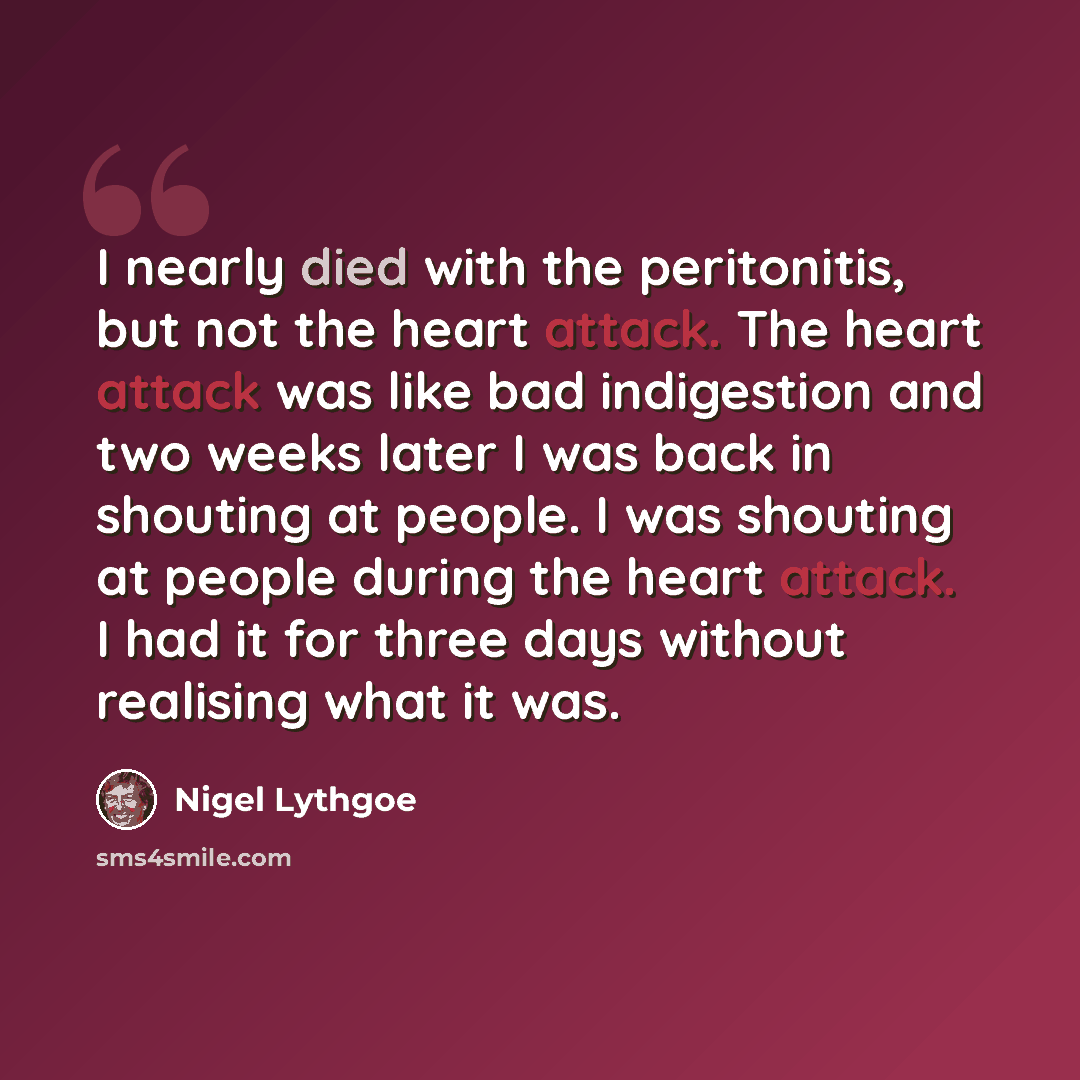 “I nearly died with the peritonitis, but not the heart attack. The heart attack was like bad indigestion and two weeks later I was back in shouting at people. I was shouting at people during the heart attack. I had it for three days without realising what it was.” quote by Nigel Lythgoe
