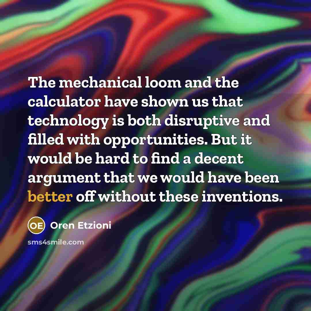 “The mechanical loom and the calculator have shown us that technology is both disruptive and filled with opportunities. But it would be hard to find a decent argument that we would have been better off without these inventions.” quote by Oren Etzioni