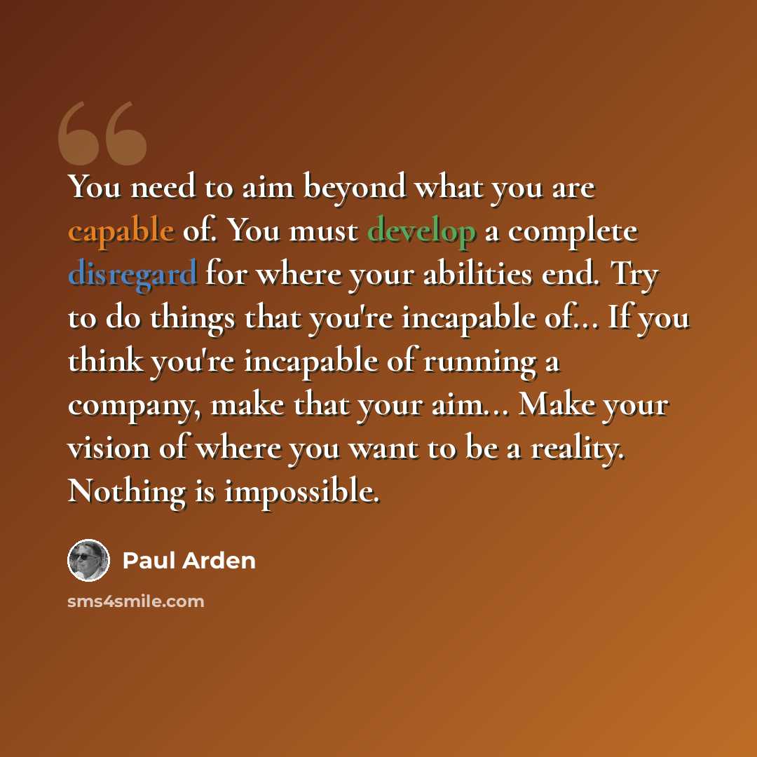 “You need to aim beyond what you are capable of. You must develop a complete disregard for where your abilities end. Try to do things that you're incapable of... If you think you're incapable of running a company, make that your aim... Make your vision of where you want to be a reality. Nothing is…” quote by Paul Arden