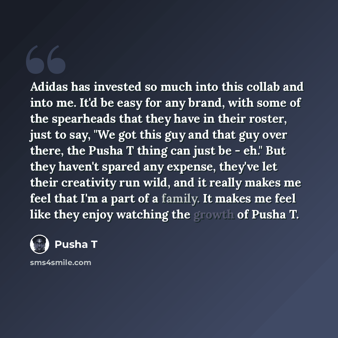 “Adidas has invested so much into this collab and into me. It'd be easy for any brand, with some of the spearheads that they have in their roster, just to say, "We got this guy and that guy over there, the Pusha T thing can just be - eh." But they haven't spared any expense, they've let their…” quote by Pusha T