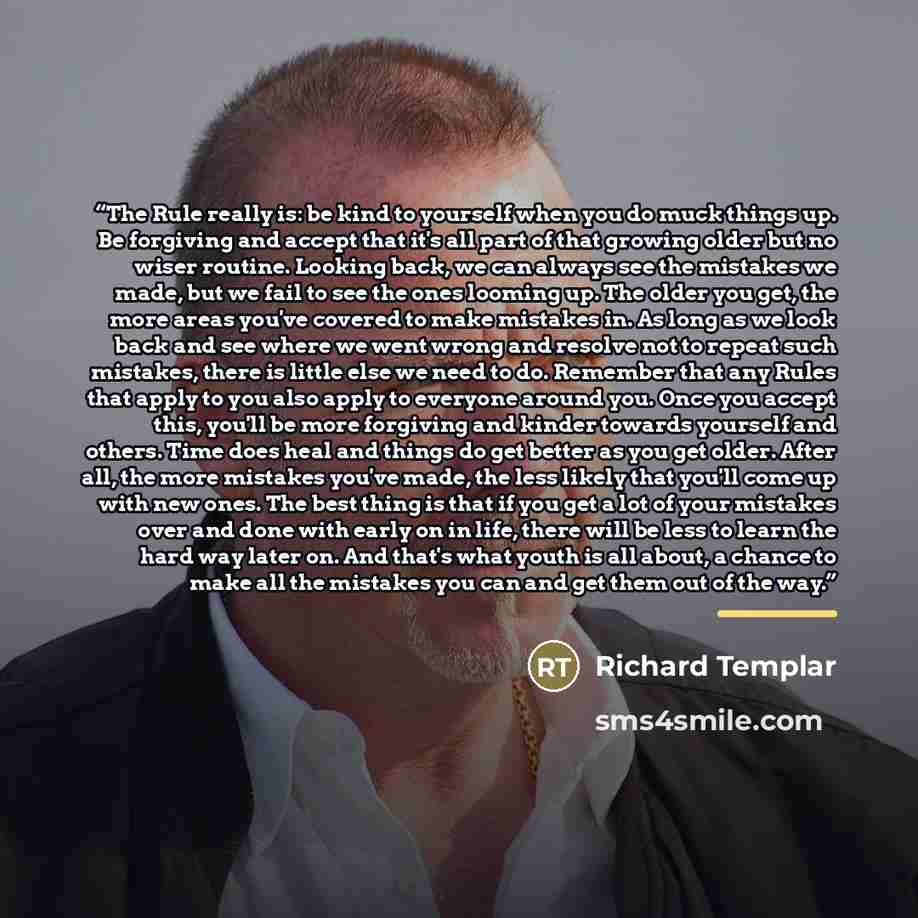 “The Rule really is: be kind to yourself when you do muck things up. Be forgiving and accept that it's all part of that growing older but no wiser routine. Looking back, we can always see the mistakes we made, but we fail to see the ones looming up. The older you get, the more areas you've covered…” quote by Richard Templar