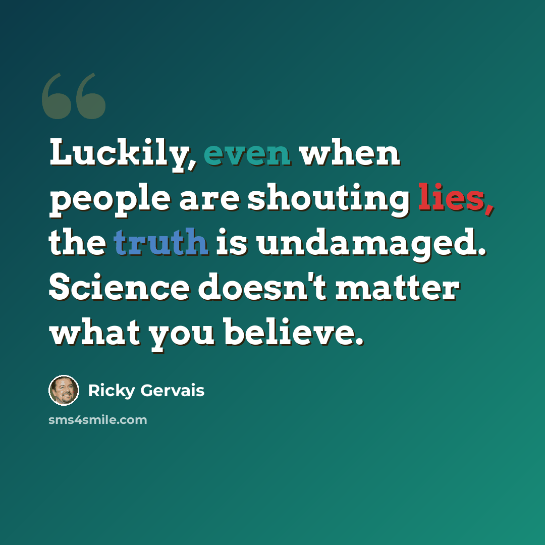 “Luckily, even when people are shouting lies, the truth is undamaged. Science doesn't matter what you believe.” quote by Ricky Gervais