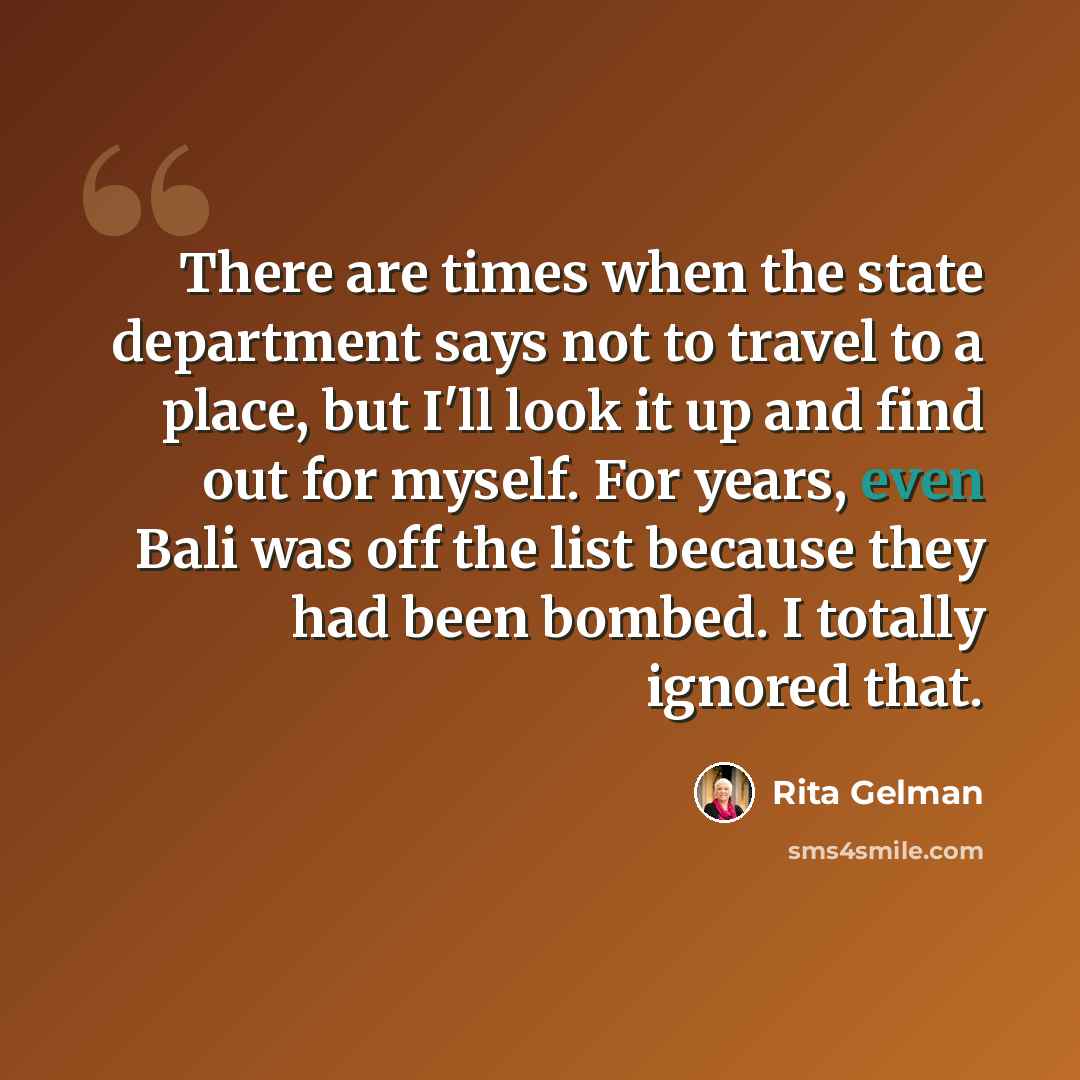 “There are times when the state department says not to travel to a place, but I'll look it up and find out for myself. For years, even Bali was off the list because they had been bombed. I totally ignored that.” quote by Rita Gelman