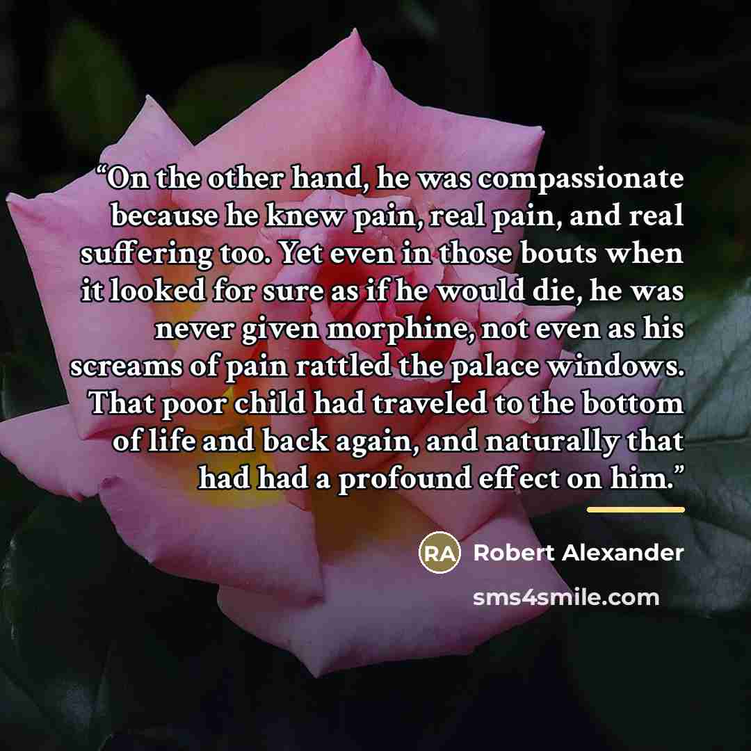 “On the other hand, he was compassionate because he knew pain, real pain, and real suffering too. Yet even in those bouts when it looked for sure as if he would die, he was never given morphine, not even as his screams of pain rattled the palace windows. That poor child had traveled to the bottom…” quote by Robert Alexander