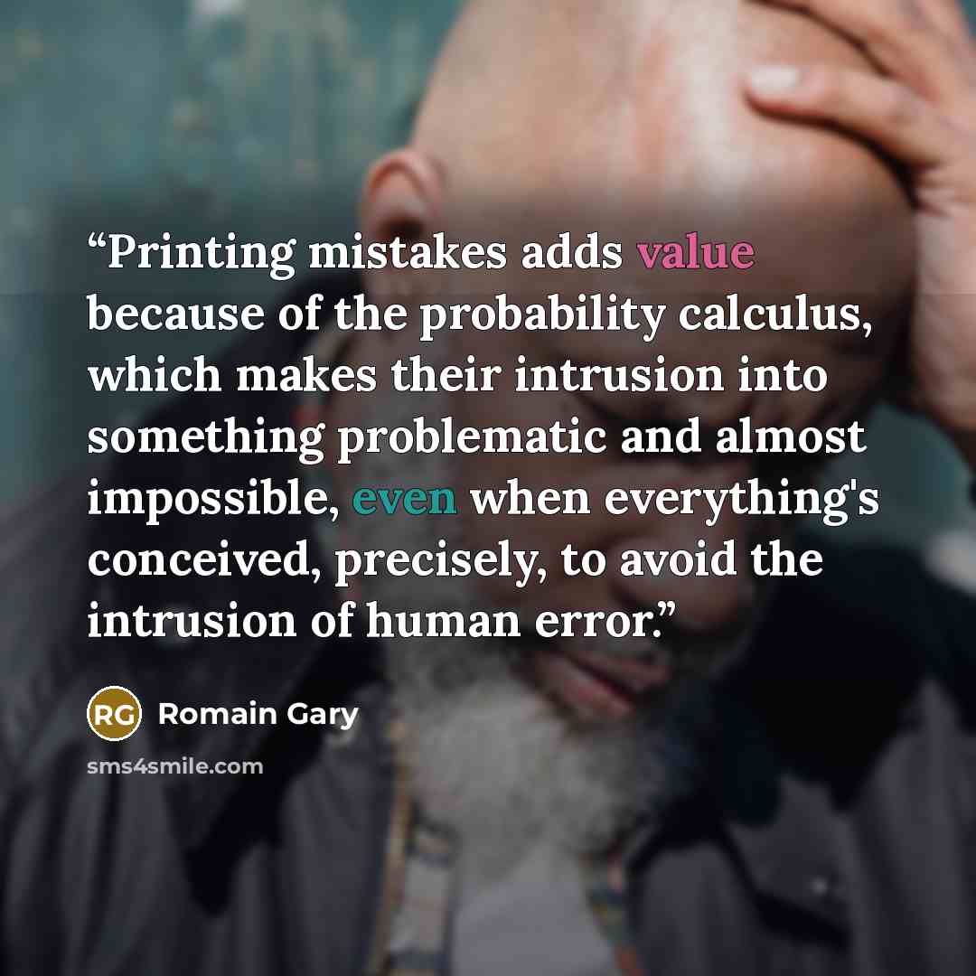 “Printing mistakes adds value because of the probability calculus, which makes their intrusion into something problematic and almost impossible, even when everything's conceived, precisely, to avoid the intrusion of human error.” quote by Romain Gary