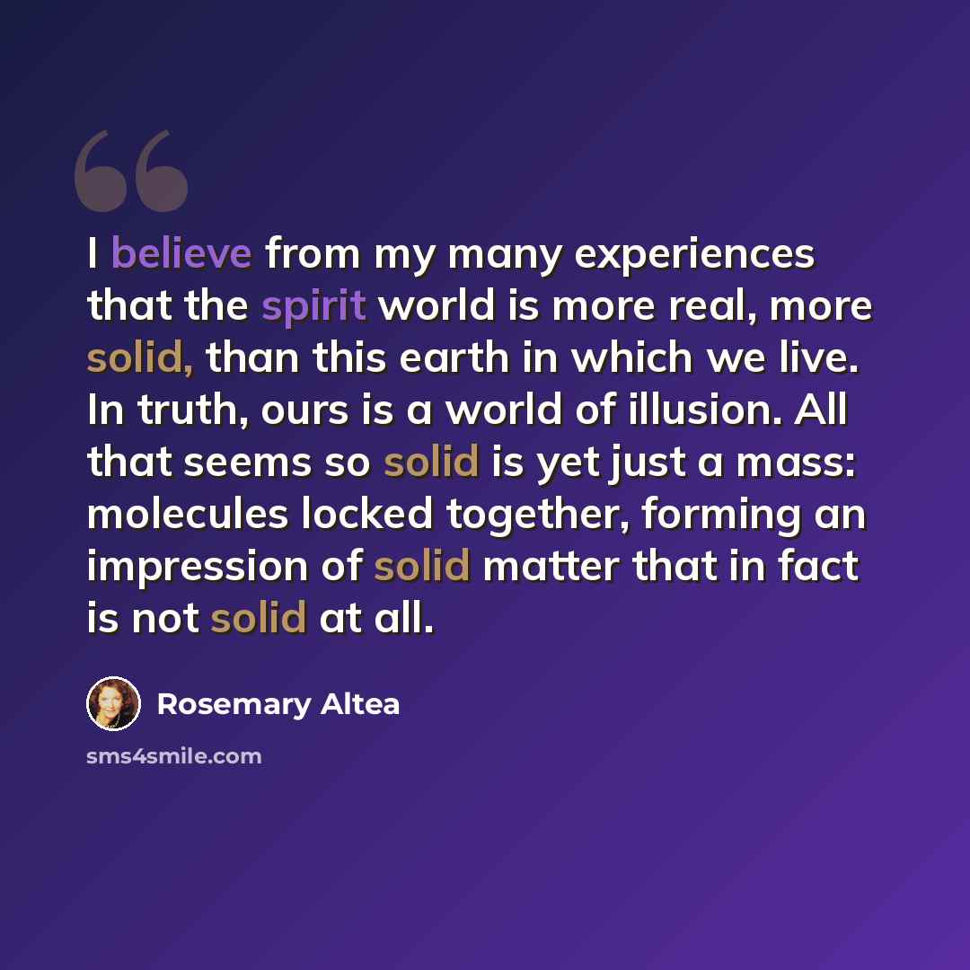 “I believe from my many experiences that the spirit world is more real, more solid, than this earth in which we live. In truth, ours is a world of illusion. All that seems so solid is yet just a mass: molecules locked together, forming an impression of solid matter that in fact is not solid at all.” quote by Rosemary Altea