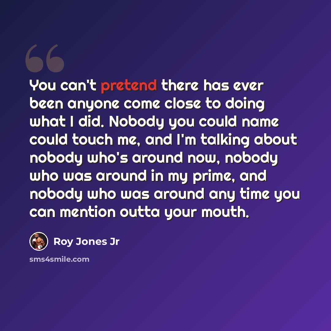 “You can't pretend there has ever been anyone come close to doing what I did. Nobody you could name could touch me, and I'm talking about nobody who's around now, nobody who was around in my prime, and nobody who was around any time you can mention outta your mouth.” quote by Roy Jones Jr