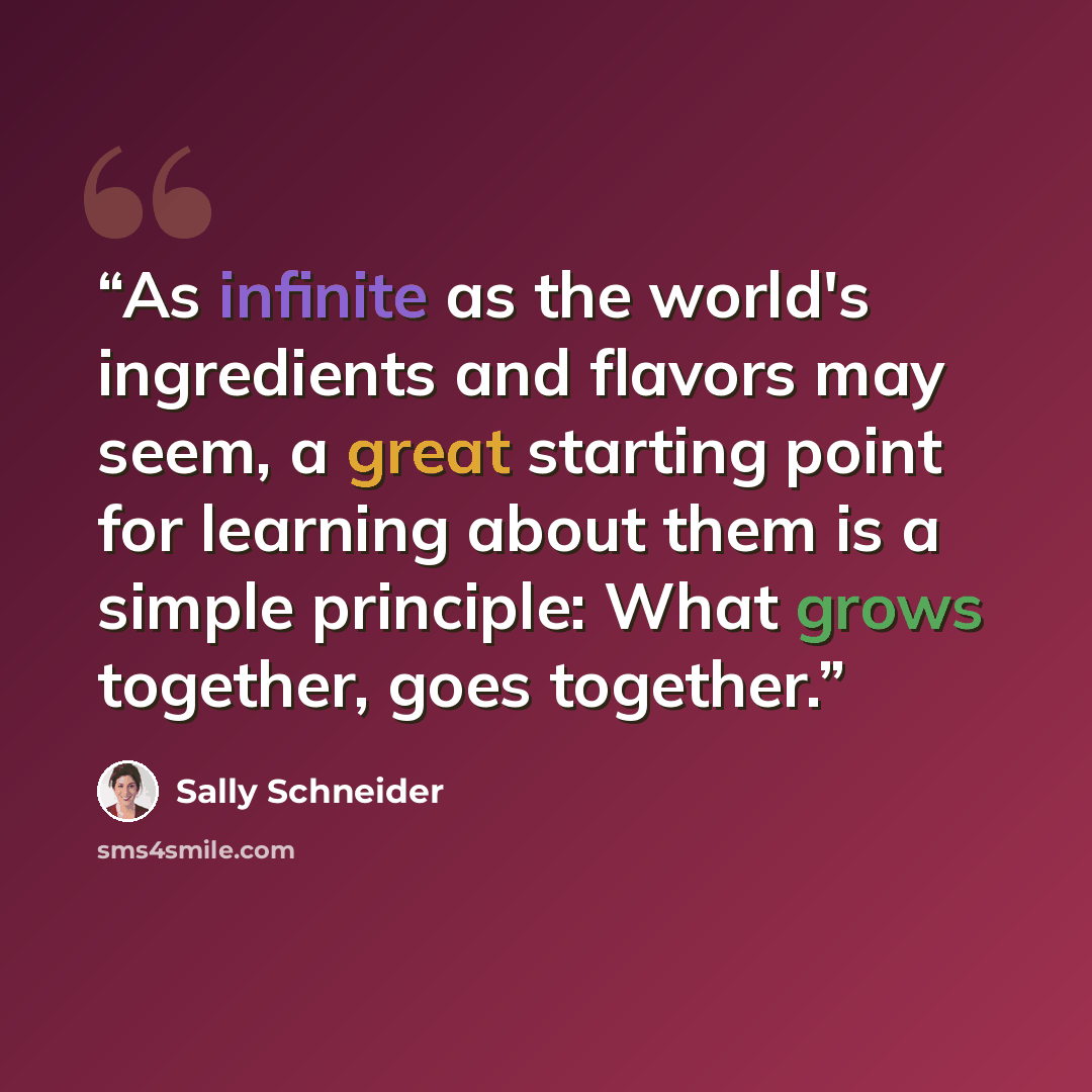 “As infinite as the world's ingredients and flavors may seem, a great starting point for learning about them is a simple principle: What grows together, goes together.” quote by Sally Schneider