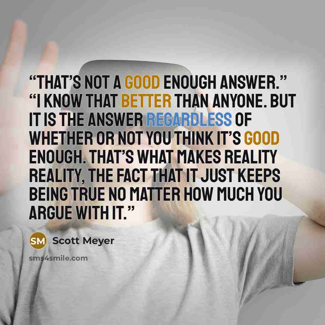“That’s not a good enough answer.” “I know that better than anyone. But it is the answer regardless of whether or not you think it’s good enough. That’s what makes reality reality, the fact that it just keeps being true no matter how much you argue with it.” quote by Scott Meyer
