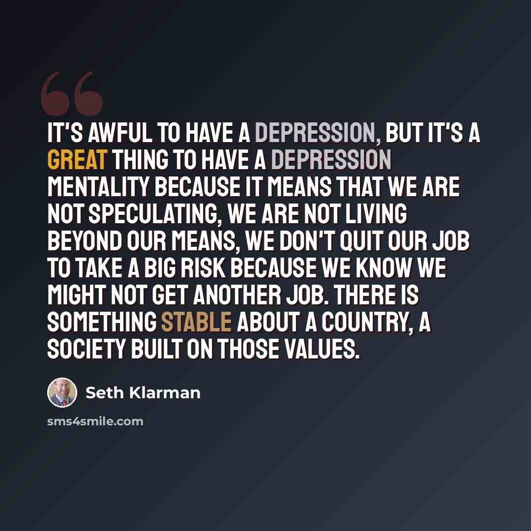 “It's awful to have a depression, but it's a great thing to have a depression mentality because it means that we are not speculating, we are not living beyond our means, we don't quit our job to take a big risk because we know we might not get another job. There is something stable about a country…” quote by Seth Klarman