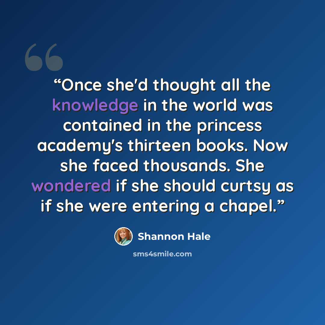 “Once she'd thought all the knowledge in the world was contained in the princess academy's thirteen books. Now she faced thousands. She wondered if she should curtsy as if she were entering a chapel.” quote by Shannon Hale