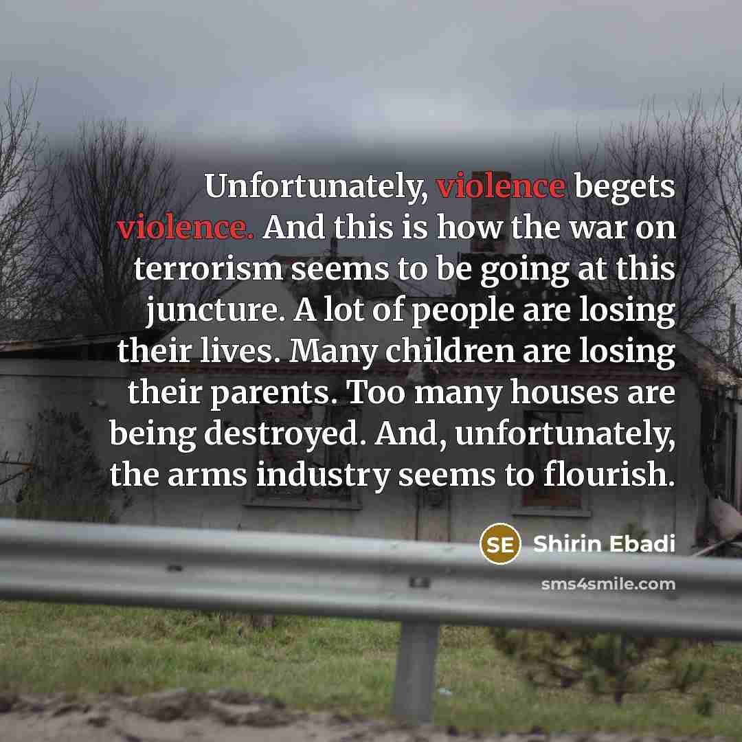 “Unfortunately, violence begets violence. And this is how the war on terrorism seems to be going at this juncture. A lot of people are losing their lives. Many children are losing their parents. Too many houses are being destroyed. And, unfortunately, the arms industry seems to flourish.” quote by Shirin Ebadi