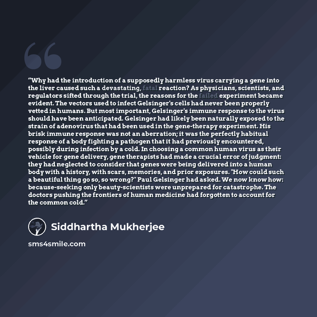 “Why had the introduction of a supposedly harmless virus carrying a gene into the liver caused such a devastating, fatal reaction? As physicians, scientists, and regulators sifted through the trial, the reasons for the failed experiment became evident. The vectors used to infect Gelsinger's cells…” quote by Siddhartha Mukherjee