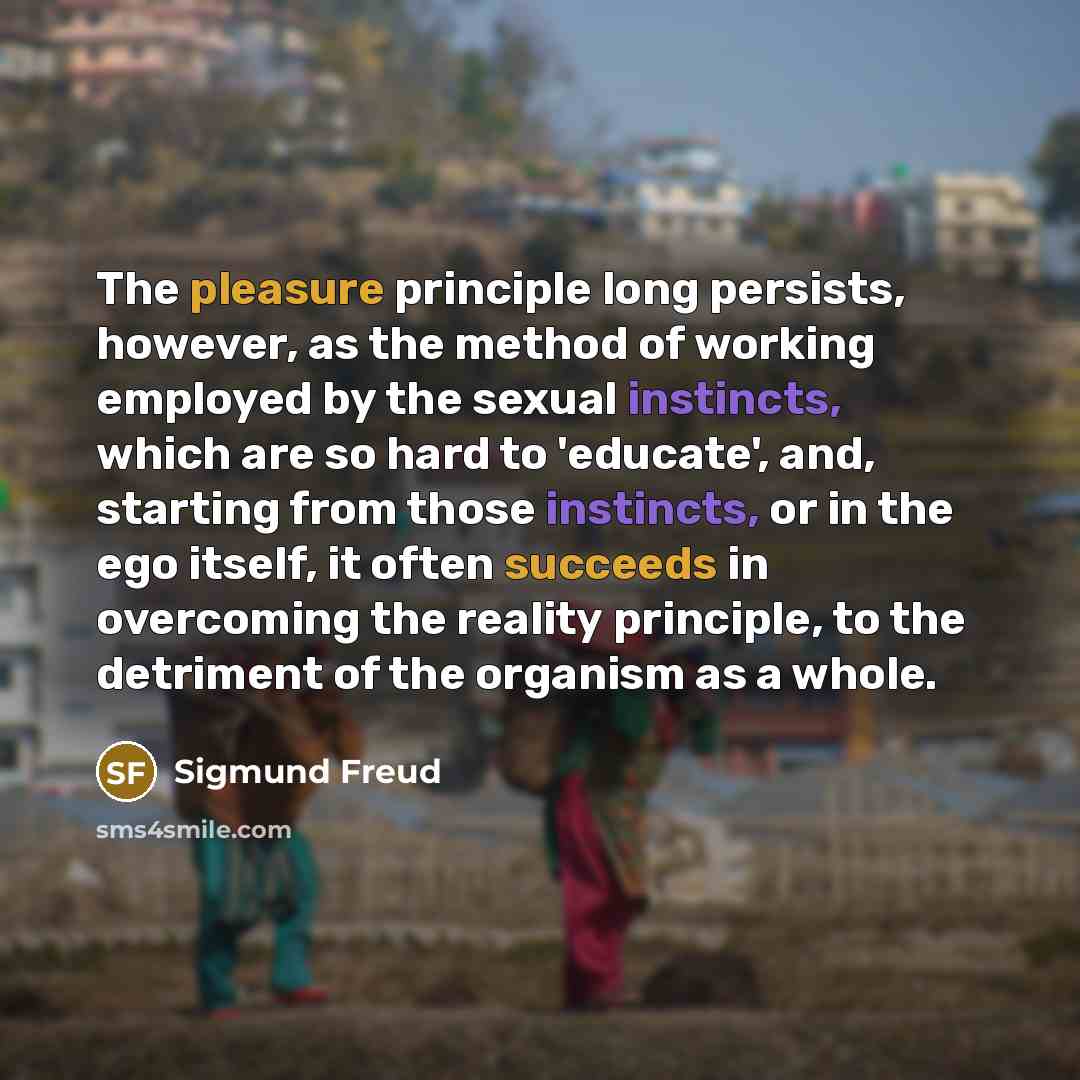 “The pleasure principle long persists, however, as the method of working employed by the sexual instincts, which are so hard to 'educate', and, starting from those instincts, or in the ego itself, it often succeeds in overcoming the reality principle, to the detriment of the organism as a whole.” quote by Sigmund Freud