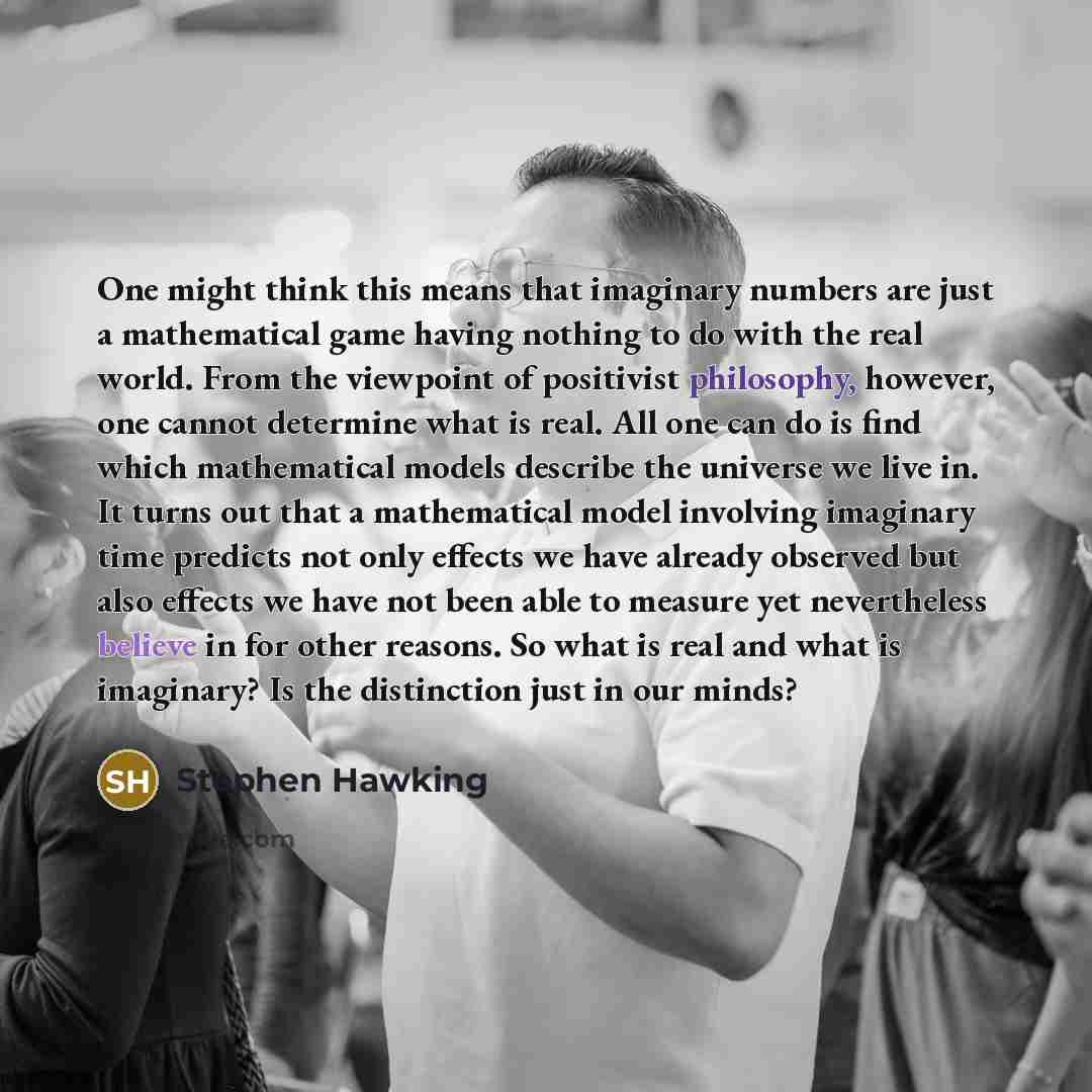 “One might think this means that imaginary numbers are just a mathematical game having nothing to do with the real world. From the viewpoint of positivist philosophy, however, one cannot determine what is real. All one can do is find which mathematical models describe the universe we live in. It…” quote by Stephen Hawking