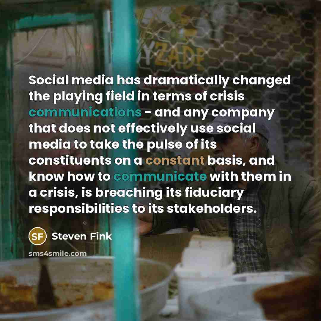 “Social media has dramatically changed the playing field in terms of crisis communications - and any company that does not effectively use social media to take the pulse of its constituents on a constant basis, and know how to communicate with them in a crisis, is breaching its fiduciary…” quote by Steven Fink