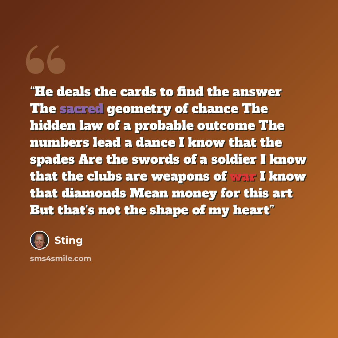 “He deals the cards to find the answer The sacred geometry of chance The hidden law of a probable outcome The numbers lead a dance I know that the spades Are the swords of a soldier I know that the clubs are weapons of war I know that diamonds Mean money for this art But that's not the shape of my…” quote by Sting