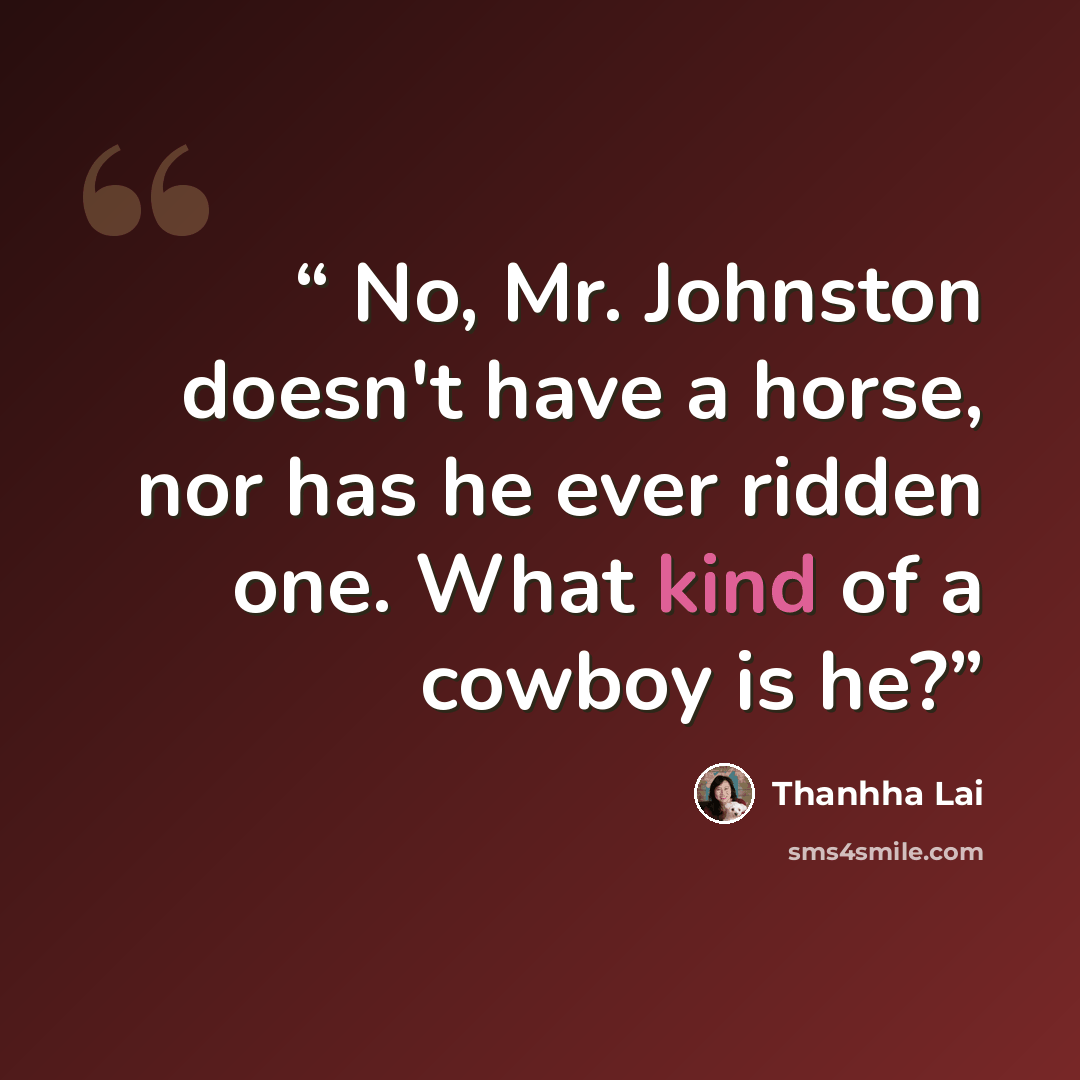 “No, Mr. Johnston doesn't have a horse, nor has he ever ridden one. What kind of a cowboy is he?” quote by Thanhha Lai