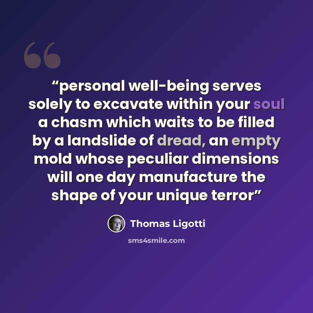“personal well-being serves solely to excavate within your soul a chasm which waits to be filled by a landslide of dread, an empty mold whose peculiar dimensions will one day manufacture the shape of your unique terror” quote by Thomas Ligotti