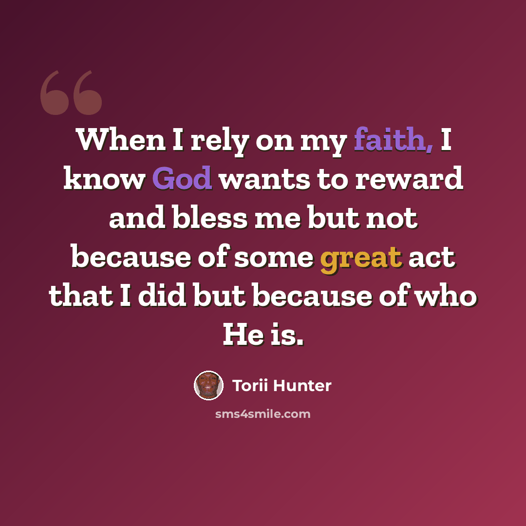 “When I rely on my faith, I know God wants to reward and bless me but not because of some great act that I did but because of who He is.” quote by Torii Hunter