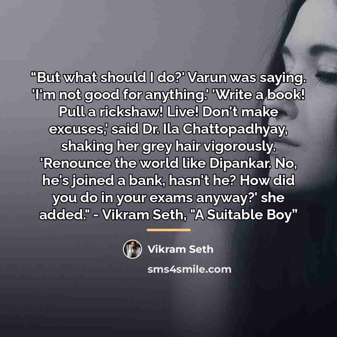“But what should I do?' Varun was saying. 'I'm not good for anything.' 'Write a book! Pull a rickshaw! Live! Don't make excuses,' said Dr. Ila Chattopadhyay, shaking her grey hair vigorously. 'Renounce the world like Dipankar. No, he's joined a bank, hasn't he? How did you do in your exams anyway?'…” quote by Vikram Seth
