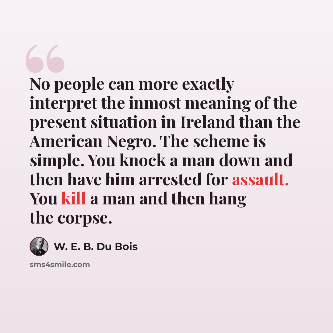 “No people can more exactly interpret the inmost meaning of the present situation in Ireland than the American Negro. The scheme is simple. You knock a man down and then have him arrested for assault. You kill a man and then hang the corpse.” quote by W. E. B. Du Bois