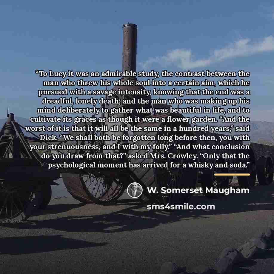 “To Lucy it was an admirable study, the contrast between the man who threw his whole soul into a certain aim, which he pursued with a savage intensity, knowing that the end was a dreadful, lonely death; and the man who was making up his mind deliberately to gather what was beautiful in life, and to…” quote by W. Somerset Maugham