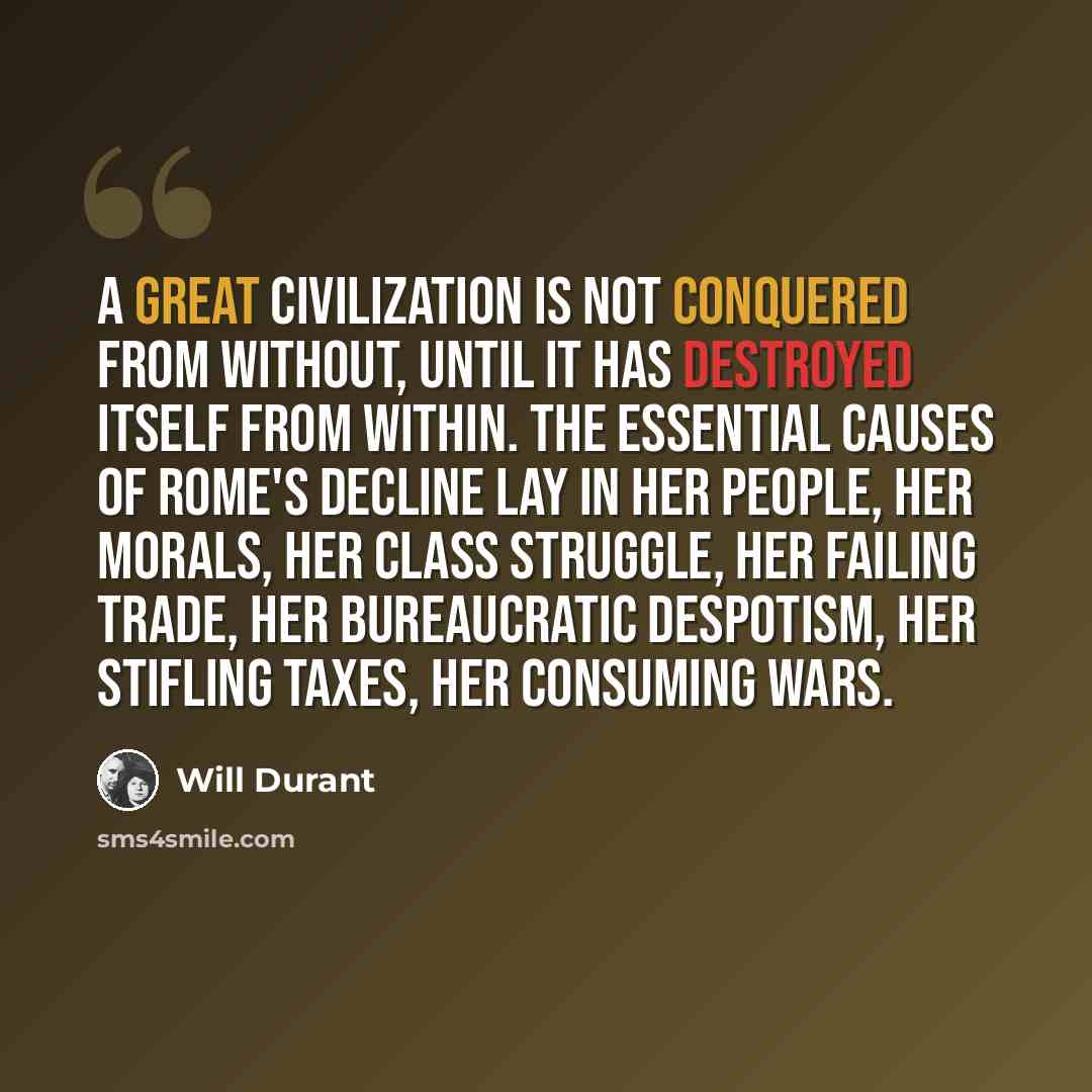 “A great civilization is not conquered from without, until it has destroyed itself from within. The essential causes of Rome's decline lay in her people, her morals, her class struggle, her failing trade, her bureaucratic despotism, her stifling taxes, her consuming wars.” quote by Will Durant
