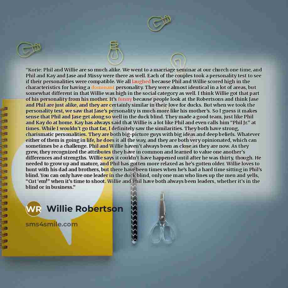 “Korie: Phil and Willie are so much alike. We went to a marriage seminar at our church one time, and Phil and Kay and Jase and Missy were there as well. Each of the couples took a personality test to see if their personalities were compatible. We all laughed because Phil and Willie scored high in…” quote by Willie Robertson