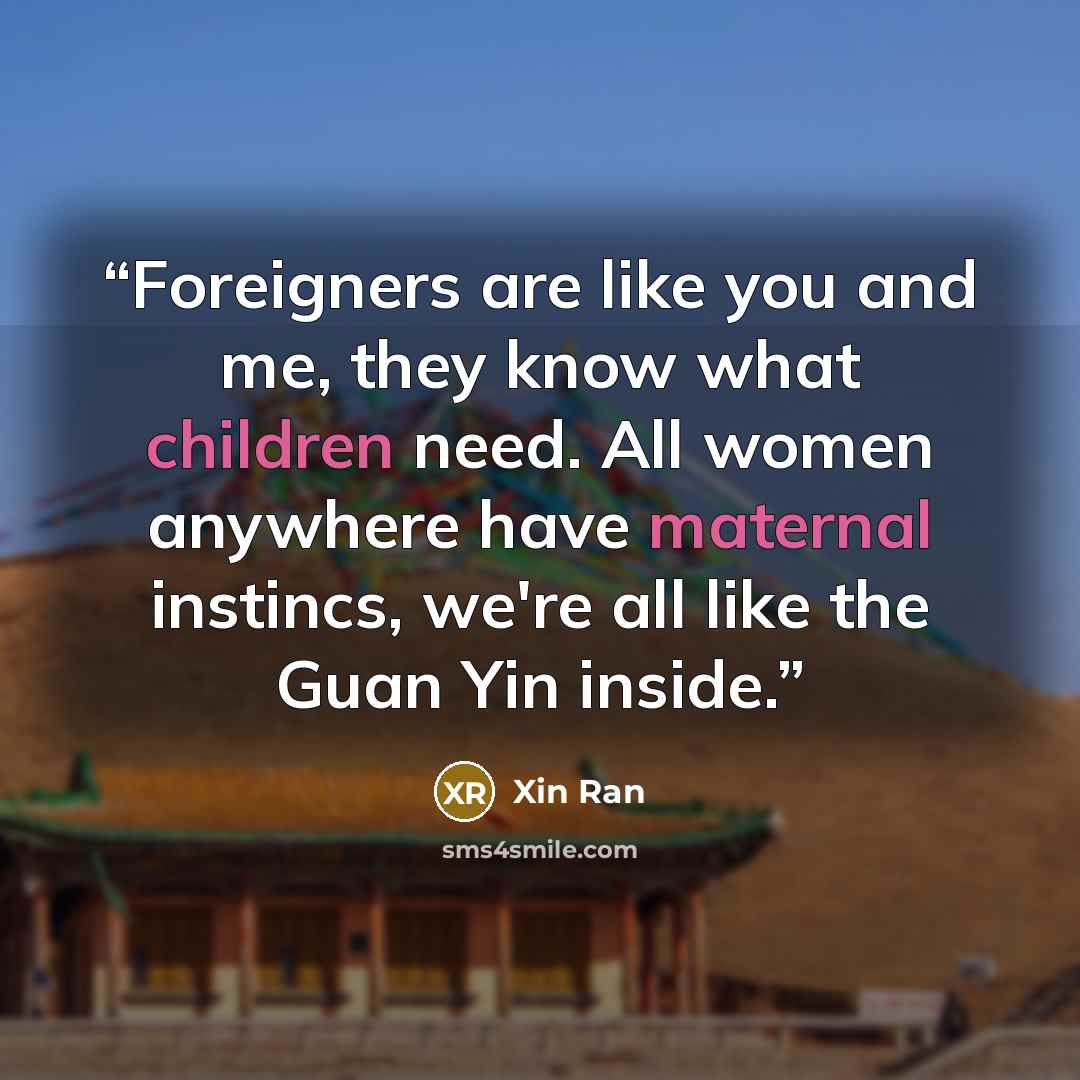 “Foreigners are like you and me, they know what children need. All women anywhere have maternal instincs, we're all like the Guan Yin inside.” quote by Xin Ran