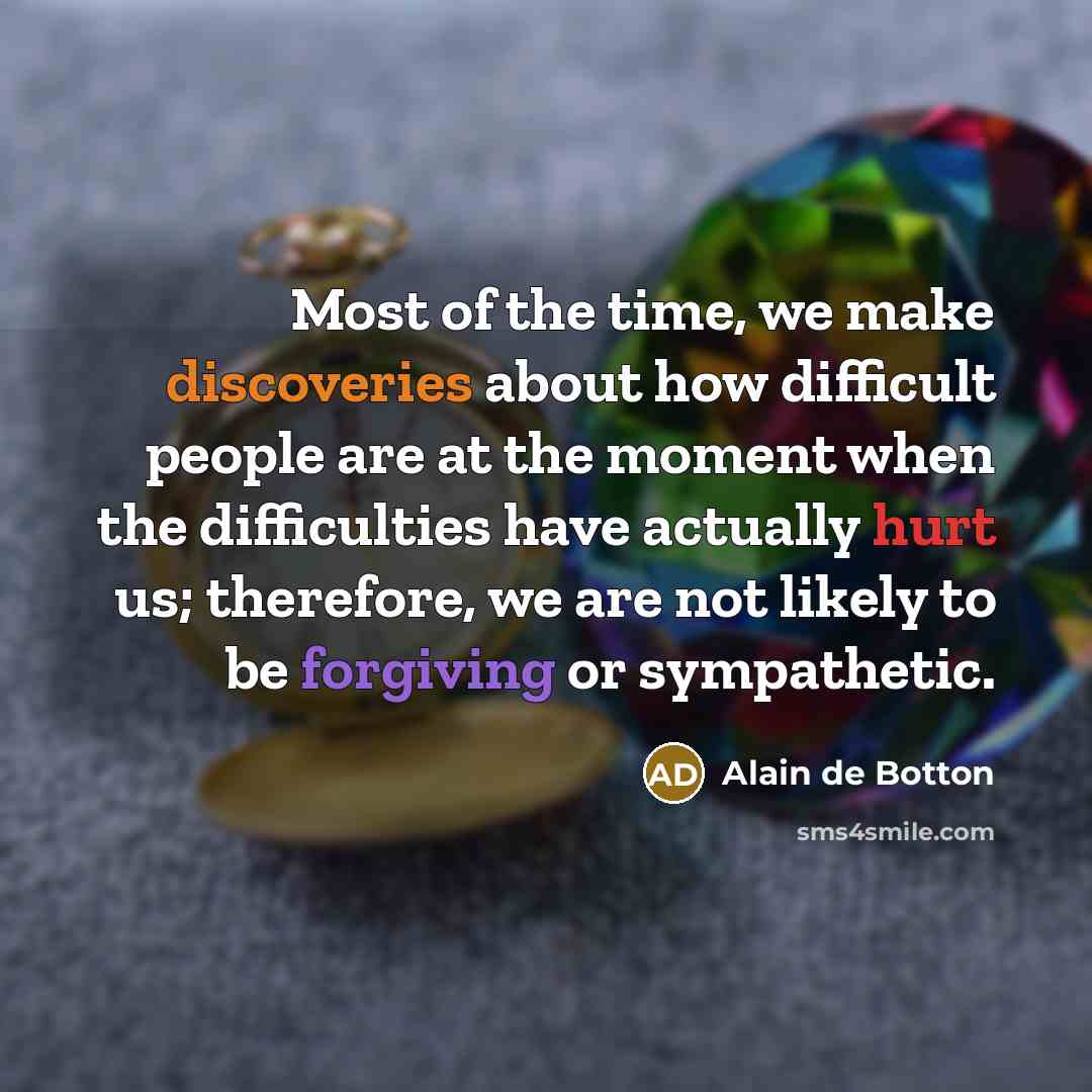 “Most of the time, we make discoveries about how difficult people are at the moment when the difficulties have actually hurt us; therefore, we are not likely to be forgiving or sympathetic.” quote by Alain de Botton