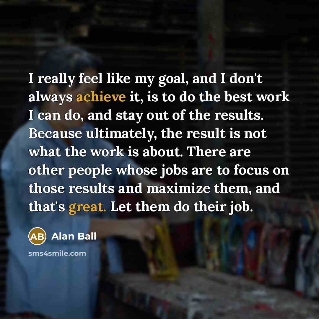 “I really feel like my goal, and I don't always achieve it, is to do the best work I can do, and stay out of the results. Because ultimately, the result is not what the work is about. There are other people whose jobs are to focus on those results and maximize them, and that's great. Let them do…” quote by Alan Ball